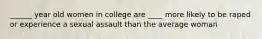 ______ year old women in college are ____ more likely to be raped or experience a sexual assault than the average woman