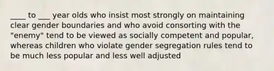 ____ to ___ year olds who insist most strongly on maintaining clear gender boundaries and who avoid consorting with the "enemy" tend to be viewed as socially competent and popular, whereas children who violate gender segregation rules tend to be much less popular and less well adjusted