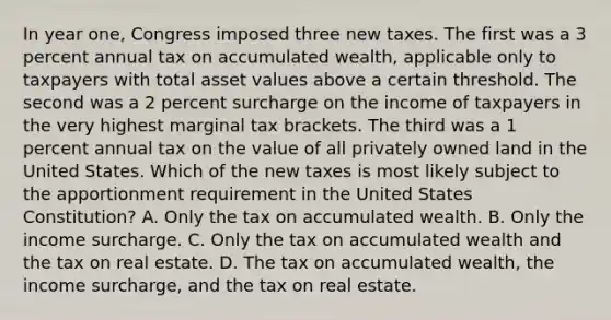 In year one, Congress imposed three new taxes. The first was a 3 percent annual tax on accumulated wealth, applicable only to taxpayers with total asset values above a certain threshold. The second was a 2 percent surcharge on the income of taxpayers in the very highest marginal tax brackets. The third was a 1 percent annual tax on the value of all privately owned land in the United States. Which of the new taxes is most likely subject to the apportionment requirement in the United States Constitution? A. Only the tax on accumulated wealth. B. Only the income surcharge. C. Only the tax on accumulated wealth and the tax on real estate. D. The tax on accumulated wealth, the income surcharge, and the tax on real estate.