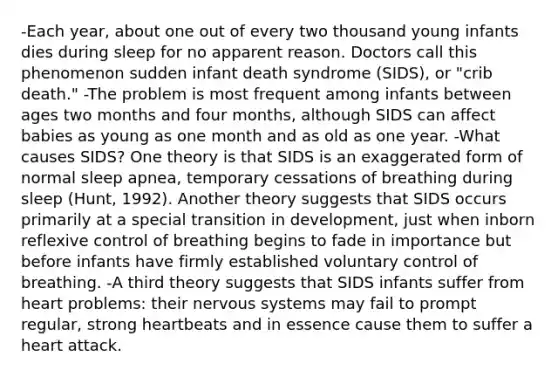 -Each year, about one out of every two thousand young infants dies during sleep for no apparent reason. Doctors call this phenomenon sudden infant death syndrome (SIDS), or "crib death." -The problem is most frequent among infants between ages two months and four months, although SIDS can affect babies as young as one month and as old as one year. -What causes SIDS? One theory is that SIDS is an exaggerated form of normal sleep apnea, temporary cessations of breathing during sleep (Hunt, 1992). Another theory suggests that SIDS occurs primarily at a special transition in development, just when inborn reflexive control of breathing begins to fade in importance but before infants have firmly established voluntary control of breathing. -A third theory suggests that SIDS infants suffer from heart problems: their nervous systems may fail to prompt regular, strong heartbeats and in essence cause them to suffer a heart attack.