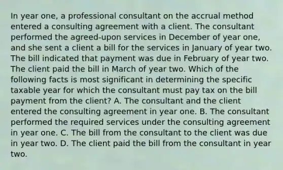 In year one, a professional consultant on the accrual method entered a consulting agreement with a client. The consultant performed the agreed-upon services in December of year one, and she sent a client a bill for the services in January of year two. The bill indicated that payment was due in February of year two. The client paid the bill in March of year two. Which of the following facts is most significant in determining the specific taxable year for which the consultant must pay tax on the bill payment from the client? A. The consultant and the client entered the consulting agreement in year one. B. The consultant performed the required services under the consulting agreement in year one. C. The bill from the consultant to the client was due in year two. D. The client paid the bill from the consultant in year two.