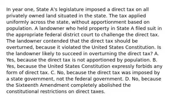 In year one, State A's legislature imposed a direct tax on all privately owned land situated in the state. The tax applied uniformly across the state, without apportionment based on population. A landowner who held property in State A filed suit in the appropriate federal district court to challenge the direct tax. The landowner contended that the direct tax should be overturned, because it violated the United States Constitution. Is the landowner likely to succeed in overturning the direct tax? A. Yes, because the direct tax is not apportioned by population. B. Yes, because the United States Constitution expressly forbids any form of direct tax. C. No, because the direct tax was imposed by a state government, not the federal government. D. No, because the Sixteenth Amendment completely abolished the constitutional restrictions on direct taxes.