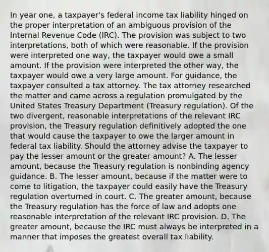 In year one, a taxpayer's federal income tax liability hinged on the proper interpretation of an ambiguous provision of the Internal Revenue Code (IRC). The provision was subject to two interpretations, both of which were reasonable. If the provision were interpreted one way, the taxpayer would owe a small amount. If the provision were interpreted the other way, the taxpayer would owe a very large amount. For guidance, the taxpayer consulted a tax attorney. The tax attorney researched the matter and came across a regulation promulgated by the United States Treasury Department (Treasury regulation). Of the two divergent, reasonable interpretations of the relevant IRC provision, the Treasury regulation definitively adopted the one that would cause the taxpayer to owe the larger amount in federal tax liability. Should the attorney advise the taxpayer to pay the lesser amount or the greater amount? A. The lesser amount, because the Treasury regulation is nonbinding agency guidance. B. The lesser amount, because if the matter were to come to litigation, the taxpayer could easily have the Treasury regulation overturned in court. C. The greater amount, because the Treasury regulation has the force of law and adopts one reasonable interpretation of the relevant IRC provision. D. The greater amount, because the IRC must always be interpreted in a manner that imposes the greatest overall tax liability.