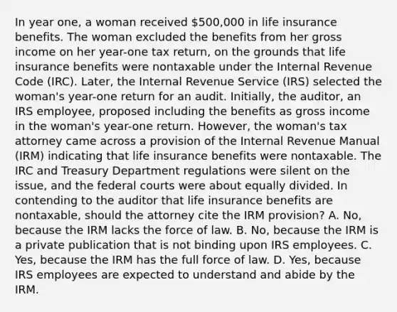 In year one, a woman received 500,000 in life insurance benefits. The woman excluded the benefits from her gross income on her year-one tax return, on the grounds that life insurance benefits were nontaxable under the Internal Revenue Code (IRC). Later, the Internal Revenue Service (IRS) selected the woman's year-one return for an audit. Initially, the auditor, an IRS employee, proposed including the benefits as gross income in the woman's year-one return. However, the woman's tax attorney came across a provision of the Internal Revenue Manual (IRM) indicating that life insurance benefits were nontaxable. The IRC and Treasury Department regulations were silent on the issue, and the <a href='https://www.questionai.com/knowledge/kzzdxYQ4u6-federal-courts' class='anchor-knowledge'>federal courts</a> were about equally divided. In contending to the auditor that life insurance benefits are nontaxable, should the attorney cite the IRM provision? A. No, because the IRM lacks the force of law. B. No, because the IRM is a private publication that is not binding upon IRS employees. C. Yes, because the IRM has the full force of law. D. Yes, because IRS employees are expected to understand and abide by the IRM.