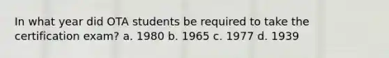 In what year did OTA students be required to take the certification exam? a. 1980 b. 1965 c. 1977 d. 1939