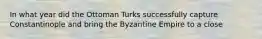 In what year did the Ottoman Turks successfully capture Constantinople and bring the Byzantine Empire to a close