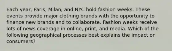 Each year, Paris, Milan, and NYC hold fashion weeks. These events provide major clothing brands with the opportunity to finance new brands and to collaborate. Fashion weeks receive lots of news coverage in online, print, and media. Which of the following geographical processes best explains the impact on consumers?