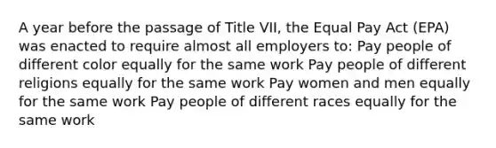 A year before the passage of Title VII, the Equal Pay Act (EPA) was enacted to require almost all employers to: Pay people of different color equally for the same work Pay people of different religions equally for the same work Pay women and men equally for the same work Pay people of different races equally for the same work