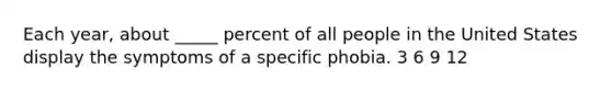 Each year, about _____ percent of all people in the United States display the symptoms of a specific phobia. 3 6 9 12