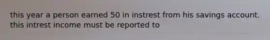 this year a person earned 50 in instrest from his savings account. this intrest income must be reported to