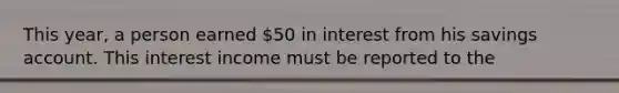 This year, a person earned 50 in interest from his savings account. This interest income must be reported to the