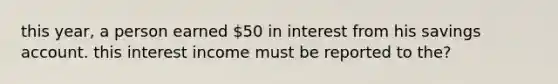 this year, a person earned 50 in interest from his savings account. this interest income must be reported to the?