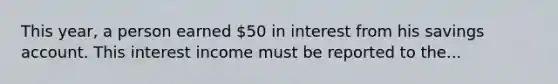 This year, a person earned 50 in interest from his savings account. This interest income must be reported to the...