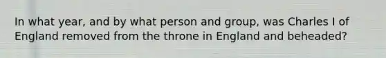 In what year, and by what person and group, was <a href='https://www.questionai.com/knowledge/kq47Vq2S2b-charles-i' class='anchor-knowledge'>charles i</a> of England removed from the throne in England and beheaded?