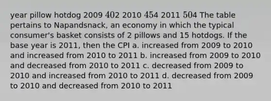 year pillow hotdog 2009 402 2010 454 2011 504 The table pertains to Napandsnack, an economy in which the typical consumer's basket consists of 2 pillows and 15 hotdogs. If the base year is 2011, then the CPI a. increased from 2009 to 2010 and increased from 2010 to 2011 b. increased from 2009 to 2010 and decreased from 2010 to 2011 c. decreased from 2009 to 2010 and increased from 2010 to 2011 d. decreased from 2009 to 2010 and decreased from 2010 to 2011