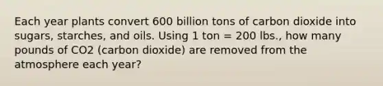 Each year plants convert 600 billion tons of carbon dioxide into sugars, starches, and oils. Using 1 ton = 200 lbs., how many pounds of CO2 (carbon dioxide) are removed from the atmosphere each year?