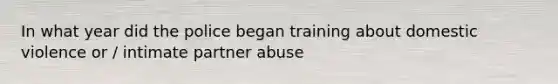 In what year did the police began training about domestic violence or / intimate partner abuse