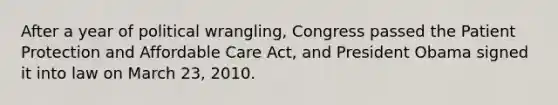 After a year of political wrangling, Congress passed the Patient Protection and Affordable Care Act, and President Obama signed it into law on March 23, 2010.