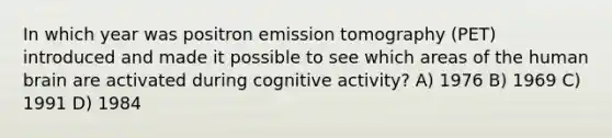 In which year was positron emission tomography (PET) introduced and made it possible to see which areas of the human brain are activated during cognitive activity? A) 1976 B) 1969 C) 1991 D) 1984