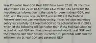 Year Potential Real GDP Real GDP Price Level 2018 ​ 18.0 trillion ​18.0 trillion 150 2019 18.5 trillion 18.2 trillion 152 Consider the hypothetical information in the table for potential real​ GDP, real​ GDP, and the price level in 2018 and in 2019 if the Federal Reserve does not use monetary policy. If the Fed uses monetary policy successfully to keep real GDP at its potential level in​ 2019, which of the following will be higher than if the Fed had taken no​ action? A. real GDP and the unemployment rate B. real GDP and the inflation rate Your answer is correct. C. potential GDP and the inflation rate D. real GDP and potential GDP