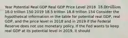 Year Potential Real GDP Real GDP Price Level 2018 ​ 18.0 trillion ​18.0 trillion 150 2019 18.5 trillion 18.8 trillion 154 Consider the hypothetical information in the table for potential real​ GDP, real​ GDP, and the price level in 2018 and in 2019 if the Federal Reserve does not use monetary policy. If the Fed wants to keep real GDP at its potential level in​ 2019, it should