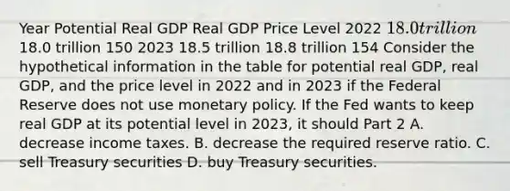 Year Potential Real GDP Real GDP Price Level 2022 ​18.0 trillion ​18.0 trillion 150 2023 18.5 trillion 18.8 trillion 154 Consider the hypothetical information in the table for potential real​ GDP, real​ GDP, and the price level in 2022 and in 2023 if the Federal Reserve does not use <a href='https://www.questionai.com/knowledge/kEE0G7Llsx-monetary-policy' class='anchor-knowledge'>monetary policy</a>. If the Fed wants to keep real GDP at its potential level in​ 2023, it should Part 2 A. decrease income taxes. B. decrease the required reserve ratio. C. sell Treasury securities D. buy Treasury securities.