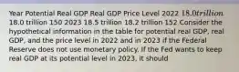 Year Potential Real GDP Real GDP Price Level 2022 ​18.0 trillion ​18.0 trillion 150 2023 18.5 trillion 18.2 trillion 152 Consider the hypothetical information in the table for potential real​ GDP, real​ GDP, and the price level in 2022 and in 2023 if the Federal Reserve does not use monetary policy. If the Fed wants to keep real GDP at its potential level in​ 2023, it should