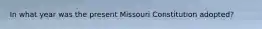 In what year was the present Missouri Constitution adopted?