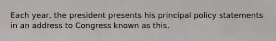 Each year, the president presents his principal policy statements in an address to Congress known as this.