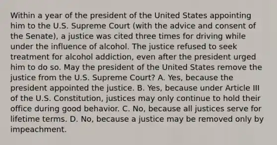 Within a year of the president of the United States appointing him to the U.S. Supreme Court (with the advice and consent of the Senate), a justice was cited three times for driving while under the influence of alcohol. The justice refused to seek treatment for alcohol addiction, even after the president urged him to do so. May the president of the United States remove the justice from the U.S. Supreme Court? A. Yes, because the president appointed the justice. B. Yes, because under Article III of the U.S. Constitution, justices may only continue to hold their office during good behavior. C. No, because all justices serve for lifetime terms. D. No, because a justice may be removed only by impeachment.