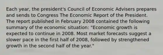 Each​ year, the​ president's Council of Economic Advisers prepares and sends to Congress The Economic Report of the President. The report published in February 2008 contained the following summary of the economic​ situation: "Economic growth is expected to continue in 2008. Most market forecasts suggest a slower pace in the first half of​ 2008, followed by strengthened growth in the second half of the​ year."