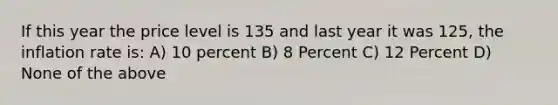 If this year the price level is 135 and last year it was 125, the inflation rate is: A) 10 percent B) 8 Percent C) 12 Percent D) None of the above