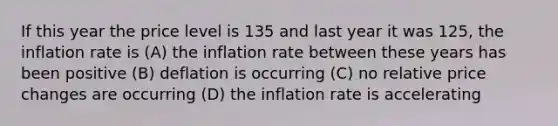 If this year the price level is 135 and last year it was 125, the inflation rate is (A) the inflation rate between these years has been positive (B) deflation is occurring (C) no relative price changes are occurring (D) the inflation rate is accelerating