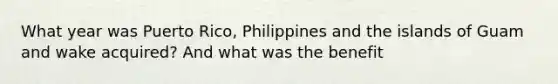 What year was Puerto Rico, Philippines and the islands of Guam and wake acquired? And what was the benefit