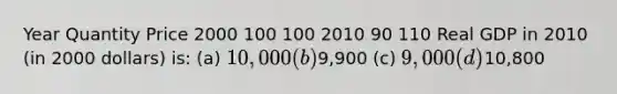 Year Quantity Price 2000 100 100 2010 90 110 Real GDP in 2010 (in 2000 dollars) is: (a) 10,000 (b)9,900 (c) 9,000 (d)10,800