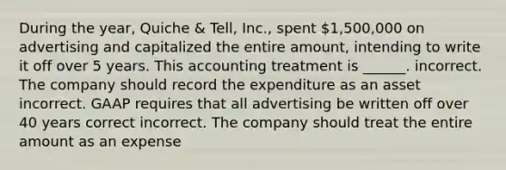 During the year, Quiche & Tell, Inc., spent 1,500,000 on advertising and capitalized the entire amount, intending to write it off over 5 years. This accounting treatment is ______. incorrect. The company should record the expenditure as an asset incorrect. GAAP requires that all advertising be written off over 40 years correct incorrect. The company should treat the entire amount as an expense