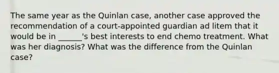 The same year as the Quinlan case, another case approved the recommendation of a court-appointed guardian ad litem that it would be in ______'s best interests to end chemo treatment. What was her diagnosis? What was the difference from the Quinlan case?