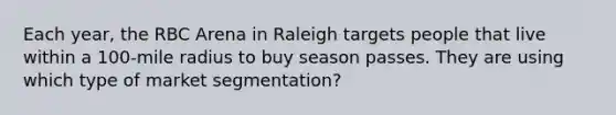 Each year, the RBC Arena in Raleigh targets people that live within a 100-mile radius to buy season passes. They are using which type of market segmentation?