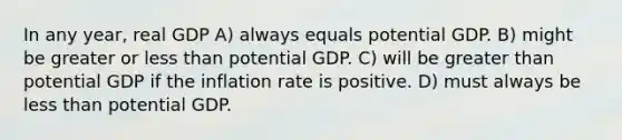 In any year, real GDP A) always equals potential GDP. B) might be greater or less than potential GDP. C) will be greater than potential GDP if the inflation rate is positive. D) must always be less than potential GDP.