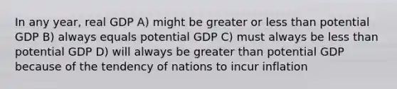 In any year, real GDP A) might be greater or less than potential GDP B) always equals potential GDP C) must always be less than potential GDP D) will always be greater than potential GDP because of the tendency of nations to incur inflation