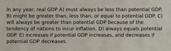 In any year, real GDP A) must always be less than potential GDP. B) might be greater than, less than, or equal to potential GDP. C) will always be greater than potential GDP because of the tendency of nations to incur inflation. D) always equals potential GDP. E) increases if potential GDP increases, and decreases if potential GDP decreases.