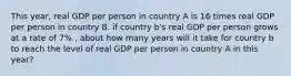 This year, real GDP per person in country A is 16 times real GDP per person in country B. if country b's real GDP per person grows at a rate of 7% , about how many years will it take for country b to reach the level of real GDP per person in country A in this year?