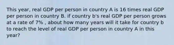 This year, real GDP per person in country A is 16 times real GDP per person in country B. if country b's real GDP per person grows at a rate of 7% , about how many years will it take for country b to reach the level of real GDP per person in country A in this year?