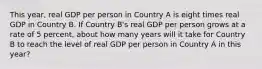 This year, real GDP per person in Country A is eight times real GDP in Country B. If Country B's real GDP per person grows at a rate of 5 percent, about how many years will it take for Country B to reach the level of real GDP per person in Country A in this year?