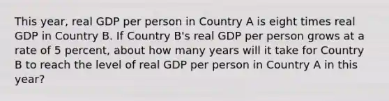 This year, real GDP per person in Country A is eight times real GDP in Country B. If Country B's real GDP per person grows at a rate of 5 percent, about how many years will it take for Country B to reach the level of real GDP per person in Country A in this year?