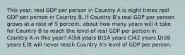 This year, real GDP per person in Country A is eight times real GDP per person in Country B. If Country B's real GDP per person grows at a rate of 5 percent, about how many years will it take for Country B to reach the level of real GDP per person in Country A in this year? A)56 years B)14 years C)42 years D)28 years E)It will never reach Country A's level of GDP per person.