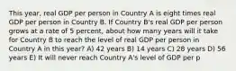 This year, real GDP per person in Country A is eight times real GDP per person in Country B. If Country B's real GDP per person grows at a rate of 5 percent, about how many years will it take for Country B to reach the level of real GDP per person in Country A in this year? A) 42 years B) 14 years C) 28 years D) 56 years E) It will never reach Country A's level of GDP per p