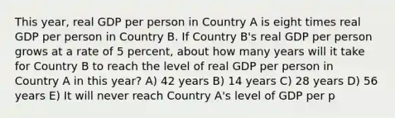 This year, real GDP per person in Country A is eight times real GDP per person in Country B. If Country B's real GDP per person grows at a rate of 5 percent, about how many years will it take for Country B to reach the level of real GDP per person in Country A in this year? A) 42 years B) 14 years C) 28 years D) 56 years E) It will never reach Country A's level of GDP per p