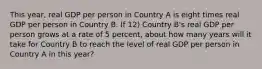 This year, real GDP per person in Country A is eight times real GDP per person in Country B. If 12) Country B's real GDP per person grows at a rate of 5 percent, about how many years will it take for Country B to reach the level of real GDP per person in Country A in this year?