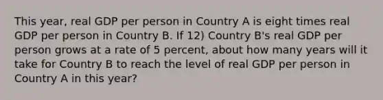 This year, real GDP per person in Country A is eight times real GDP per person in Country B. If 12) Country B's real GDP per person grows at a rate of 5 percent, about how many years will it take for Country B to reach the level of real GDP per person in Country A in this year?